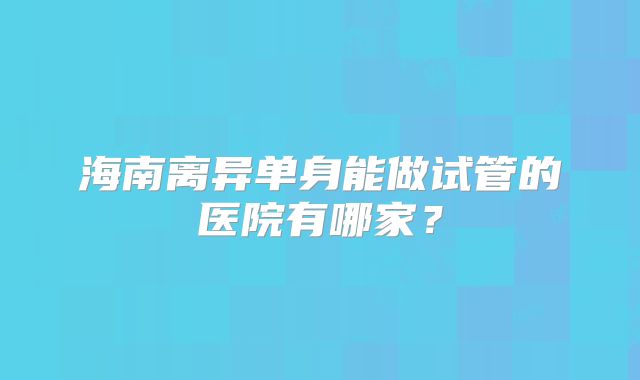 海南离异单身能做试管的医院有哪家？