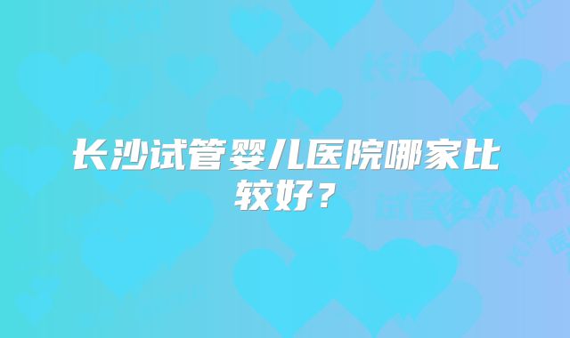 长沙试管婴儿医院哪家比较好？