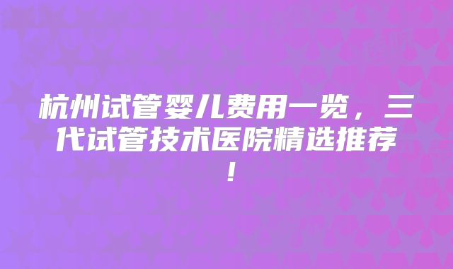 杭州试管婴儿费用一览，三代试管技术医院精选推荐！
