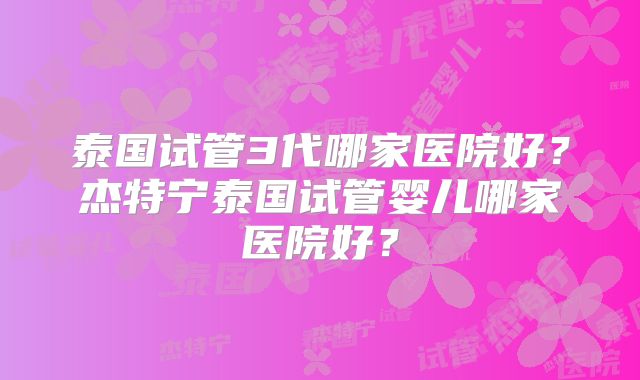 泰国试管3代哪家医院好？杰特宁泰国试管婴儿哪家医院好？