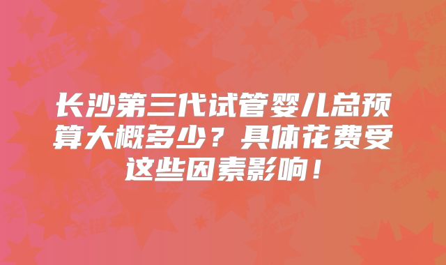长沙第三代试管婴儿总预算大概多少？具体花费受这些因素影响！