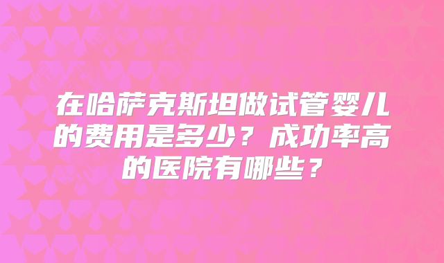 在哈萨克斯坦做试管婴儿的费用是多少?成功率高的医院有哪些?