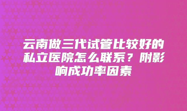 云南做三代试管比较好的私立医院怎么联系?附影响成功率因素