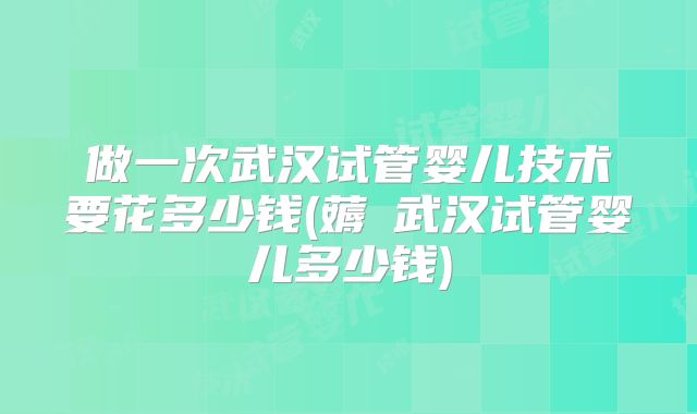 做一次武汉试管婴儿技术要花多少钱(薅慜武汉试管婴儿多少钱)