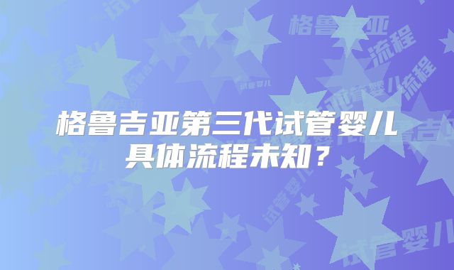 格鲁吉亚第三代试管婴儿具体流程未知?