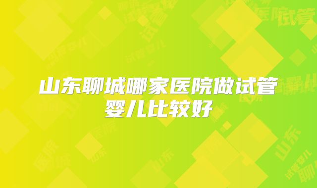 山东聊城哪家医院做试管婴儿比较好