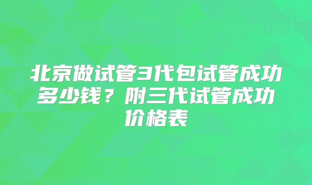 北京做试管3代包试管成功多少钱？附三代试管成功价格表
