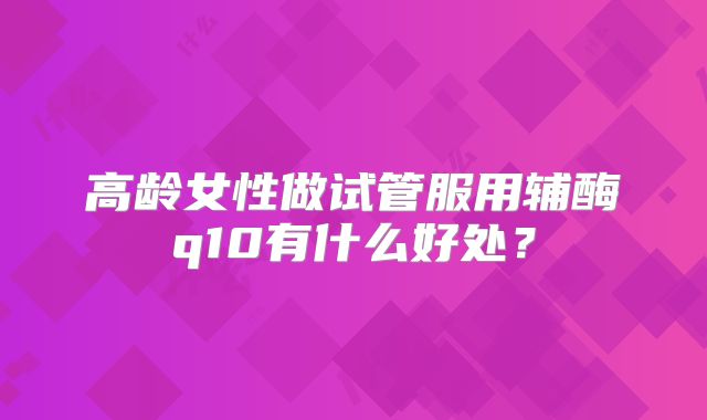 高龄女性做试管服用辅酶q10有什么好处？
