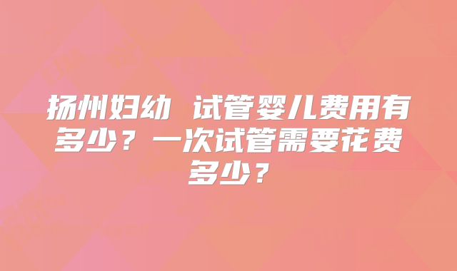 扬州妇幼 试管婴儿费用有多少?一次试管需要花费多少?