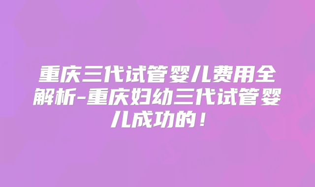 重庆三代试管婴儿费用全解析-重庆妇幼三代试管婴儿成功的！