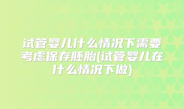 试管婴儿什么情况下需要考虑保存胚胎(试管婴儿在什么情况下做)