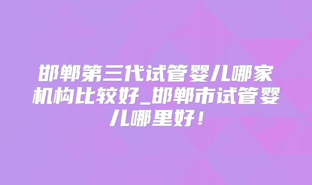 邯郸第三代试管婴儿哪家机构比较好_邯郸市试管婴儿哪里好!