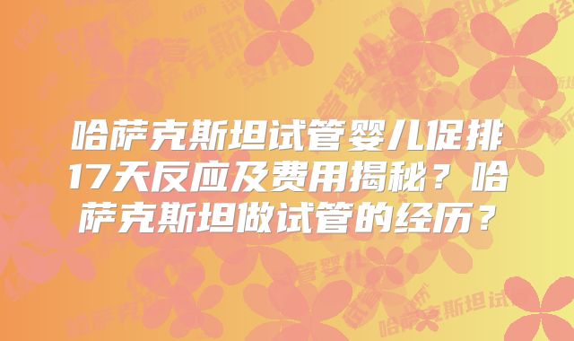 哈萨克斯坦试管婴儿促排17天反应及费用揭秘?哈萨克斯坦做试管的经历?