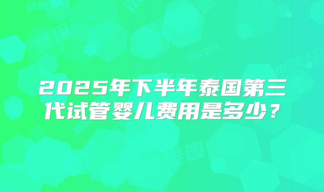 2025年下半年泰国第三代试管婴儿费用是多少?