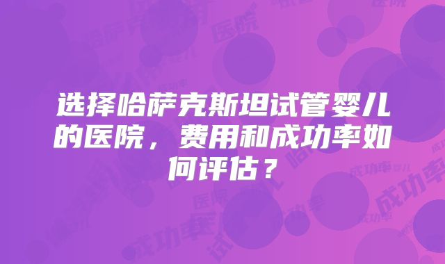 选择哈萨克斯坦试管婴儿的医院，费用和成功率如何评估？