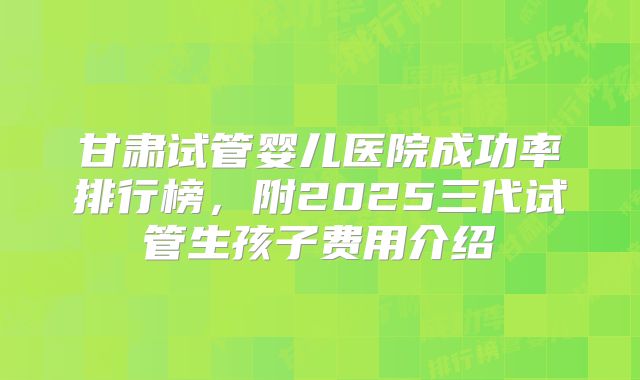 甘肃试管婴儿医院成功率排行榜，附2025三代试管生孩子费用介绍
