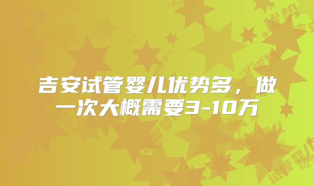 吉安试管婴儿优势多，做一次大概需要3-10万