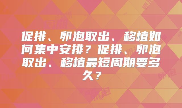 促排、卵泡取出、移植如何集中安排?促排、卵泡取出、移植最短周期要多久?