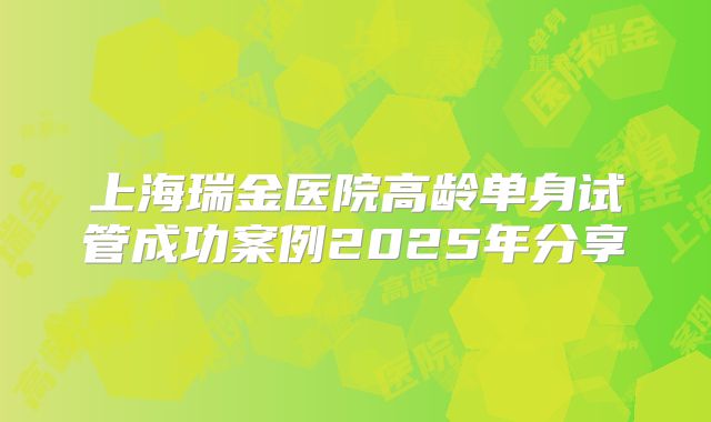 上海瑞金医院高龄单身试管成功案例2025年分享