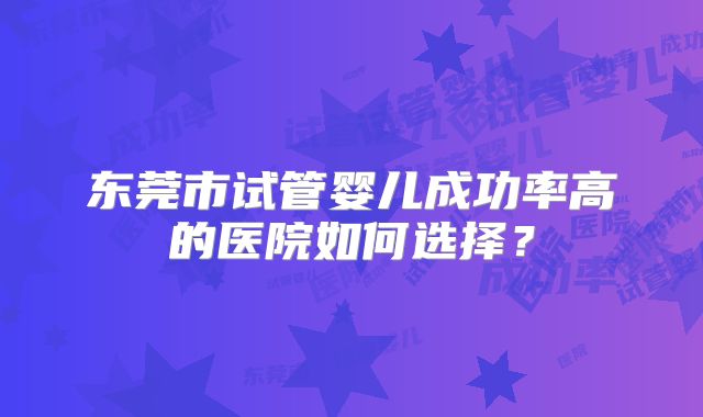 东莞市试管婴儿成功率高的医院如何选择？