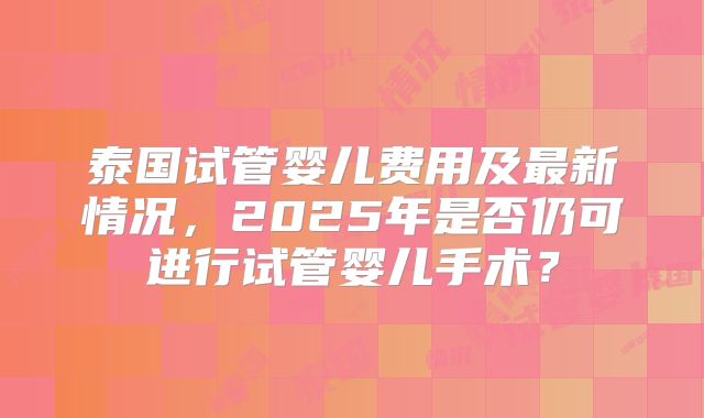 泰国试管婴儿费用及最新情况，2025年是否仍可进行试管婴儿手术？
