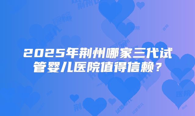 2025年荆州哪家三代试管婴儿医院值得信赖？