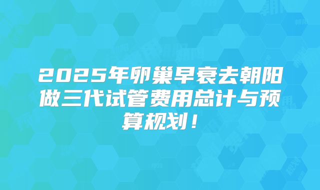 2025年卵巢早衰去朝阳做三代试管费用总计与预算规划！