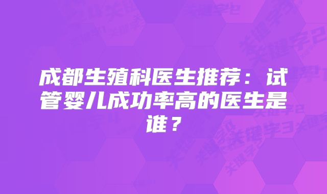 成都生殖科医生推荐:试管婴儿成功率高的医生是谁?