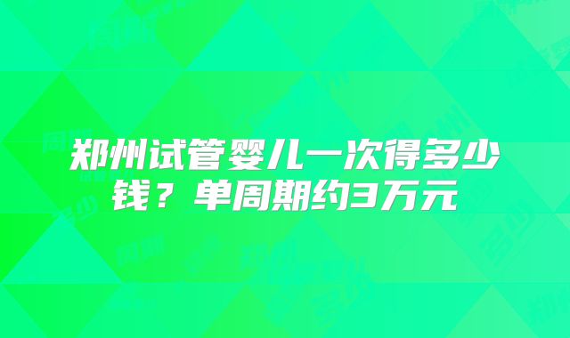 郑州试管婴儿一次得多少钱？单周期约3万元