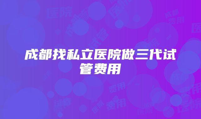 成都找私立医院做三代试管费用