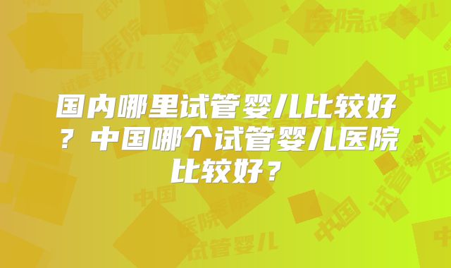 国内哪里试管婴儿比较好？中国哪个试管婴儿医院比较好？