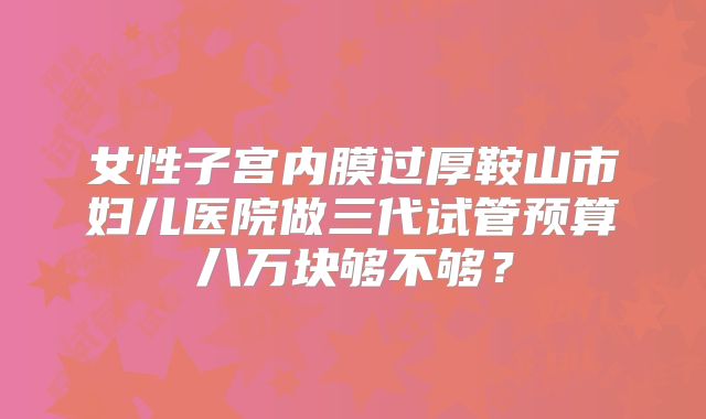 女性子宫内膜过厚鞍山市妇儿医院做三代试管预算八万块够不够？