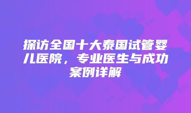 探访全国十大泰国试管婴儿医院,专业医生与成功案例详解