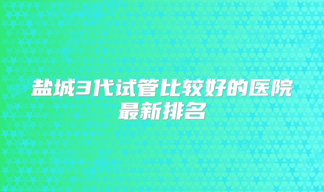 盐城3代试管比较好的医院最新排名
