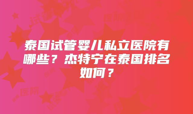 泰国试管婴儿私立医院有哪些?杰特宁在泰国排名如何?