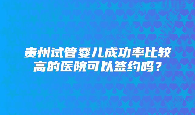 贵州试管婴儿成功率比较高的医院可以签约吗？