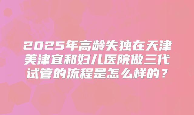 2025年高龄失独在天津美津宜和妇儿医院做三代试管的流程是怎么样的?
