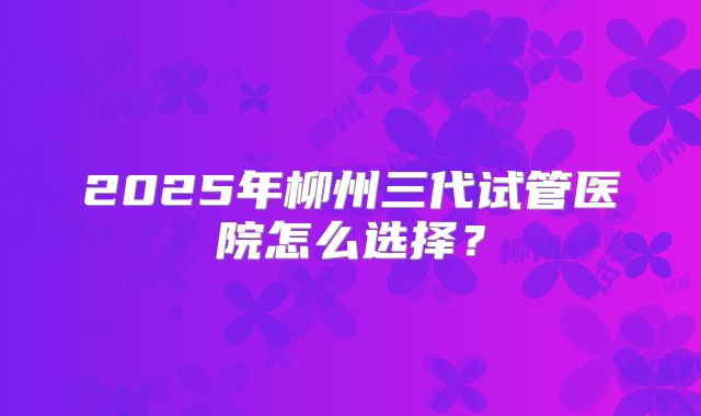 2025年柳州三代试管医院怎么选择？