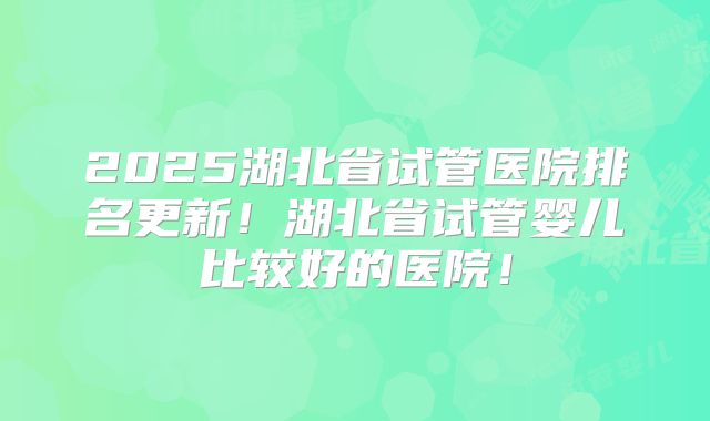 2025湖北省试管医院排名更新！湖北省试管婴儿比较好的医院！