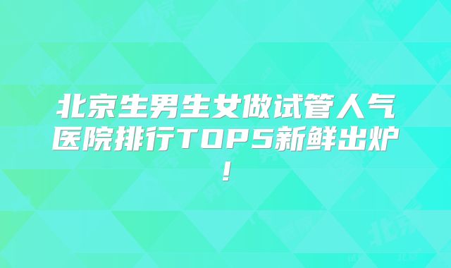 北京生男生女做试管人气医院排行TOP5新鲜出炉!