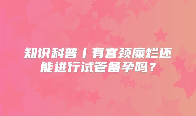 知识科普丨有宫颈糜烂还能进行试管备孕吗?