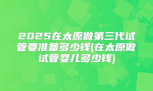 2025在太原做第三代试管要准备多少钱(在太原做试管婴儿多少钱)