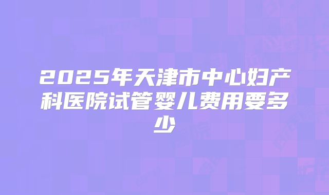 2025年天津市中心妇产科医院试管婴儿费用要多少