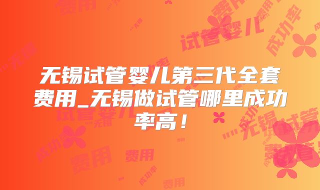 无锡试管婴儿第三代全套费用_无锡做试管哪里成功率高！