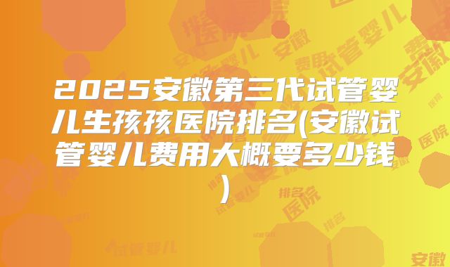 2025安徽第三代试管婴儿生孩孩医院排名(安徽试管婴儿费用大概要多少钱)