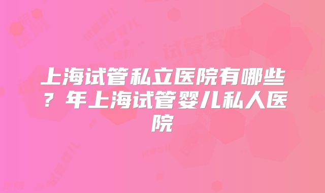 上海试管私立医院有哪些?年上海试管婴儿私人医院