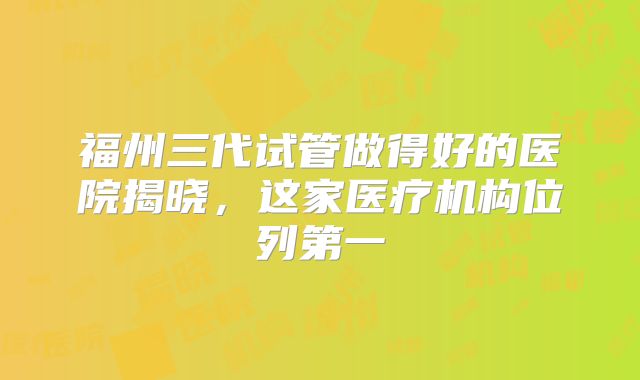 福州三代试管做得好的医院揭晓,这家医疗机构位列第一