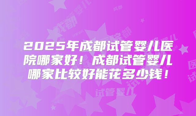 2025年成都试管婴儿医院哪家好！成都试管婴儿哪家比较好能花多少钱！