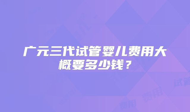 广元三代试管婴儿费用大概要多少钱？