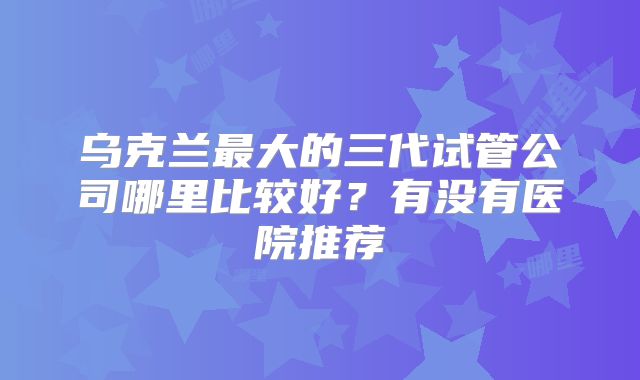 乌克兰最大的三代试管公司哪里比较好？有没有医院推荐